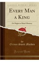 Every Man a King: Or Might in Mind-Mastery (Classic Reprint)