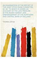 An Examination of the Report of the Joint Stock Bank Committee, &c. &c. to Which Is Added an Account of the Late Pressure in the Money Market, and Embarrassment of the Northern and Central Bank of England