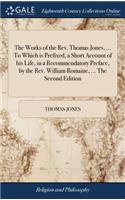 The Works of the Rev. Thomas Jones, ... To Which is Prefixed, a Short Account of his Life, in a Recommendatory Preface, by the Rev. William Romaine, ... The Second Edition