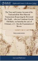 True and Genuine Account of the Trial and all the Most Material Transactions Respecting the Reverend Dr. Dodd, .. who was Condemn'd at the Old Bailey, on Saturday the 22d. of February, 1777. Also the Examination of Messrs