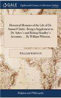 Historical Memoirs of the Life of Dr. Samuel Clarke. Being a Supplement to Dr. Sykes's and Bishop Hoadley's Accounts. ... by William Whiston,