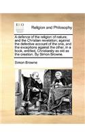 A Defence of the Religion of Nature, and the Christian Revelation; Against the Defective Account of the One, and the Exceptions Against the Other, in a Book, Entitled, Christianity as Old as the Creation. by Simon Browne.