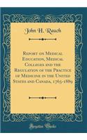 Report on Medical Education, Medical Colleges and the Regulation of the Practice of Medicine in the United States and Canada, 1765-1889 (Classic Reprint)