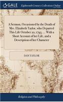 A Sermon, Occasioned by the Death of Mrs. Elizabeth Taylor, Who Departed This Life October 22, 1793, ... with a Short Account of Her Life, and a Description of Her Character