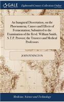 An Inaugural Dissertation, on the Phoenomena, Causes and Effects of Fermentation; Submitted to the Examination of the Revd. William Smith, S.T.P. Provost; The Trustees and Medical Professors