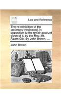 The Re-Exhibition of the Testimony Vindicated. in Opposition to the Unfair Account Given of It, by the Rev. Mr. Adam Gib. by John Brown, ...