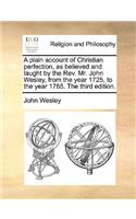 A Plain Account of Christian Perfection, as Believed and Taught by the REV. Mr. John Wesley, from the Year 1725, to the Year 1765. the Third Edition.