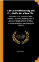 The Oxford University and City Guide, on a New Plan: Containing a Full Description of the Colleges ... in Oxford; With an Account of the Dresses, Examinations, Degrees, Distinctive Ranks, Manners, Customs, &c. of the Members of the University. to W