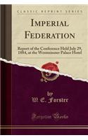 Imperial Federation: Report of the Conference Held July 29, 1884, at the Westminster Palace Hotel (Classic Reprint)