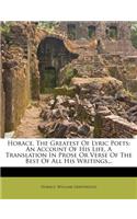 Horace, the Greatest of Lyric Poets: An Account of His Life, a Translation in Prose or Verse of the Best of All His Writings...