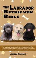 Labrador Retriever Bible - A Training Manual With Tips and Tricks For An Untrained Puppy To Well Behaved Adult Dog