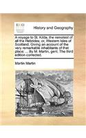 Voyage to St. Kilda, the Remotest of All the Hebrides; Or, Western Isles of Scotland. Giving an Account of the Very Remarkable Inhabitants of That Place; ... by M. Martin, Gent. the Third Edition Corrected.