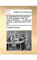 Argument for the Authority of Holy Scripture; From the Latin of Socinus, ... to Which Is Prefix'd, a Short Account of His Life.