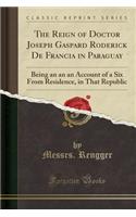 The Reign of Doctor Joseph Gaspard Roderick de Francia in Paraguay: Being an an an Account of a Six from Residence, in That Republic (Classic Reprint)