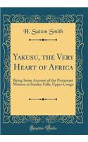 Yakusu, the Very Heart of Africa: Being Some Account of the Protestant Mission at Stanley Falls, Upper Congo (Classic Reprint)