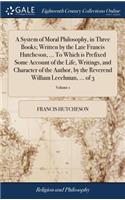 System of Moral Philosophy, in Three Books; Written by the Late Francis Hutcheson, ... To Which is Prefixed Some Account of the Life, Writings, and Character of the Author, by the Reverend William Leechman, ... of 3; Volume 1