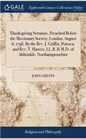 Thanksgiving Sermons, Preached Before the Missionary Society, London, August 6, 1798. By the Rev. J. Griffin, Portsea; and Rev. T. Haweis, LL.B. & M.D. of Aldwinkle, Northamptonshire