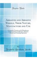 Abrasives and Abrasive Wheels, Their Nature, Manufacture and Use: A Complete Treatise on the Manufacture and Practical Use of Abrasives, Abrasive Wheels and Grinding Operations (Classic Reprint)