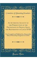 An Authentic Account of the Persecution of the Protestants in France, Since the Restoration of Louis XVIII: First Compiled and Published by a Respectable Body of Dissenting Clergymen in London (Classic Reprint)