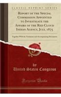 Report of the Special Commission Appointed to Investigate the Affairs of the Red Cloud Indian Agency, July, 1875: Together with the Testimony and Accompanying Documents (Classic Reprint)