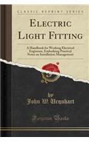 Electric Light Fitting: A Handbook for Working Electrical Engineers, Embodying Practical Notes on Installation Management (Classic Reprint)