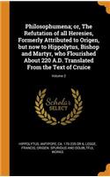 Philosophumena; or, The Refutation of all Heresies, Formerly Attributed to Origen, but now to Hippolytus, Bishop and Martyr, who Flourished About 220 A.D. Translated From the Text of Cruice; Volume 2