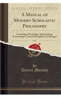 A Manual of Modern Scholastic Philosophy, Vol. 1: Cosmology, Psychology, Epistemology (Criteriology), General Metaphysics (Ontology) (Classic Reprint)