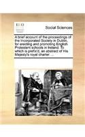 A brief account of the proceedings of the Incorporated Society in Dublin, for erecting and promoting English Protestant schools in Ireland. To which is prefix'd, an abstract of His Majesty's royal charter. ...