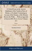 A Critical Essay on the Ancient Inhabitants of the Northern Parts of Britain, or Scotland. Containing an Account of the Romans, of the Britains Betwixt the Walls, ... with an Appendix of Ancient Ms. Pieces. in Two Volumes of 2; Volume 1