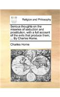 Serious Thoughts on the Miseries of Seduction and Prostitution, with a Full Account of the Evils That Produce Them; ... by Charles Horne.