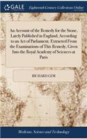 An Account of the Remedy for the Stone, Lately Published in England, According to an Act of Parliament. Extracted from the Examinations of This Remedy, Given Into the Royal Academy of Sciences at Paris