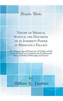 Theory of Medical Science, the Doctrine of an Inherent Power in Medicine a Fallacy: The Ultimate Special Properties of Vitality and the Laws of Vital Force Constitute the Fundamental Basis of Medical, Philosophy and Science (Classic Reprint)