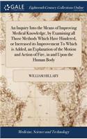 Inquiry Into the Means of Improving Medical Knowledge, by Examining all Those Methods Which Have Hindered, or Increased its Improvement To Which is Added, an Explanation of the Motion and Action of Fire, in and Upon the Human Body