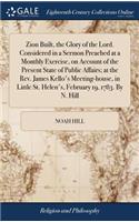 Zion Built, the Glory of the Lord. Considered in a Sermon Preached at a Monthly Exercise, on Account of the Present State of Public Affairs; At the Rev. James Kello's Meeting-House, in Little St. Helen's, February 19, 1783. by N. Hill