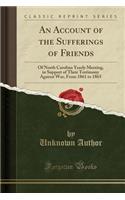 An Account of the Sufferings of Friends: Of North Carolina Yearly Meeting, in Support of Their Testimony Against War, from 1861 to 1865 (Classic Reprint)