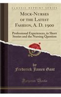 Mock-Nurses of the Latest Fashion, A. D. 1900: Professional Experiences, in Short Stories and the Nursing Question (Classic Reprint)