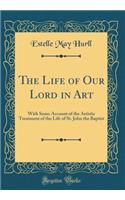 The Life of Our Lord in Art: With Some Account of the Artistic Treatment of the Life of St. John the Baptist (Classic Reprint)