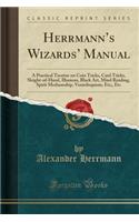 Herrmann's Wizards' Manual: A Practical Treatise on Coin Tricks, Card Tricks, Sleight-Of-Hand, Illusions, Black Art, Mind Reading, Spirit Mediumship, Ventriloquism, Etc;, Etc (Classic Reprint)