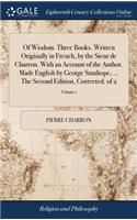 Of Wisdom. Three Books. Written Originally in French, by the Sieur de Charron. with an Account of the Author. Made English by George Stanhope, ... the Second Edition, Corrected. of 2; Volume 1