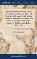 Arguments to Prove the Being of God. With Objections Against it, Answer'd. Being Several Sermons Preach'd at the Cathedral-Church of St. Paul, in the Year 1706. on Account of the Lecture Founded by the Honourable Robert Boyle, Esq