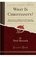 What Is Christianity?: Sixteen Lectures Delivered in the University of Berlin During the Winter-Term; 1899-1900 (Classic Reprint)