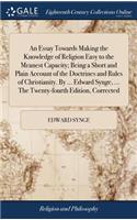 An Essay Towards Making the Knowledge of Religion Easy to the Meanest Capacity; Being a Short and Plain Account of the Doctrines and Rules of Christianity. by ... Edward Synge, ... the Twenty-Fourth Edition, Corrected