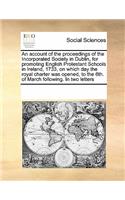 An account of the proceedings of the Incorporated Society in Dublin, for promoting English Protestant Schools in Ireland, 1733, on which day the royal charter was opened, to the 6th. of March following. In two letters