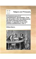 An Historical Account of Comprehension, and Toleration. from the Old Puritan to the New Latitudinarian; With Their Continued Projects and Designs, in Opposition to Our More Orthodox Establishment. Part. II.