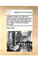 A Guide to Prayer, Or, a Free and Rational Account of the Gift, Grace and Spirit of Prayer; With Plain Directions How Every Christian May Attain Them. by J. Watts. the Seventh Edition Corrected.