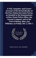 A Full, Complete, and Correct Account of the Horrid Murder of the Poor Italian boy Carlo Ferriar, as Detailed in the Examinations at Bow-Street Police Office, the Coroner's Inquest, and at the Trial of Bishop, May, and Williams, on Friday, Dec. 2,