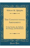 The Constitutional Amendment: Or the Sunday, the Sabbath, the Change, and Restitution (Classic Reprint)