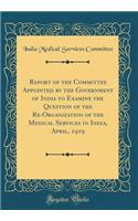 Report of the Committee Appointed by the Government of India to Examine the Question of the Re-Organization of the Medical Services in India, April, 1919 (Classic Reprint)