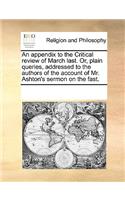 An Appendix to the Critical Review of March Last. Or, Plain Queries, Addressed to the Authors of the Account of Mr. Ashton's Sermon on the Fast.