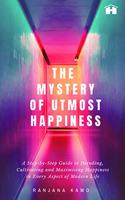 The Mystery of Utmost Happiness: A Step-by-step Guide to Decoding, Cultivating, and Maximising Happiness in Every Aspect of Modern Life